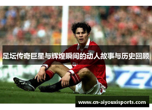 足坛传奇巨星与辉煌瞬间的动人故事与历史回顾