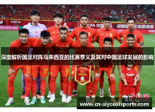 深度解析国足对阵马来西亚的比赛意义及其对中国足球发展的影响