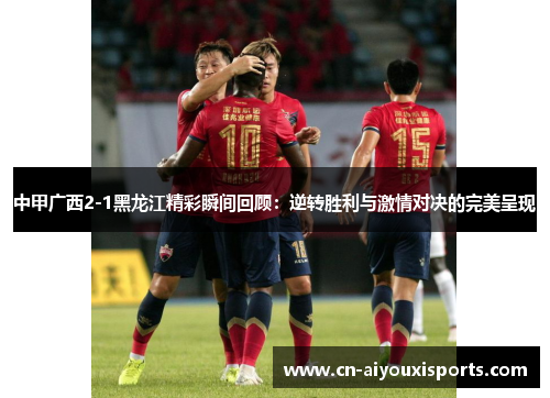 中甲广西2-1黑龙江精彩瞬间回顾：逆转胜利与激情对决的完美呈现